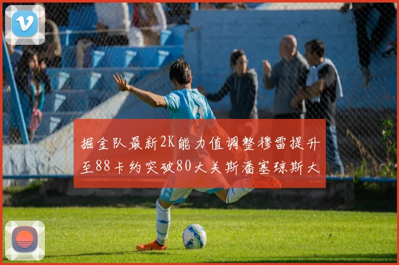 掘金队最新2K能力值调整穆雷提升至88卡约突破80大关斯潘塞琼斯大幅提升至84
