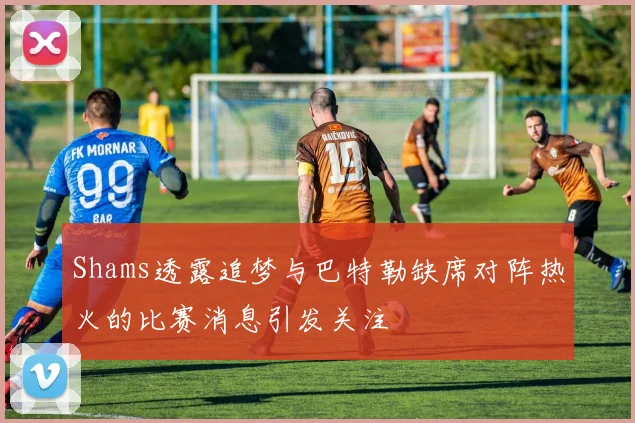 Shams透露追梦与巴特勒缺席对阵热火的比赛消息引发关注