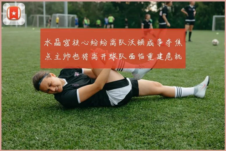 水晶宫核心纷纷离队沃顿成争夺焦点主帅也将离开球队面临重建危机