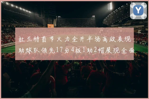 杜兰特首节火力全开半场高效表现助球队领先17分4板1助2帽展现全面能力