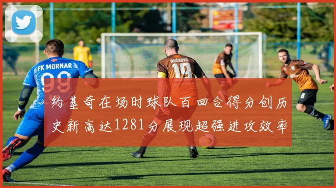 约基奇在场时球队百回合得分创历史新高达1281分展现超强进攻效率