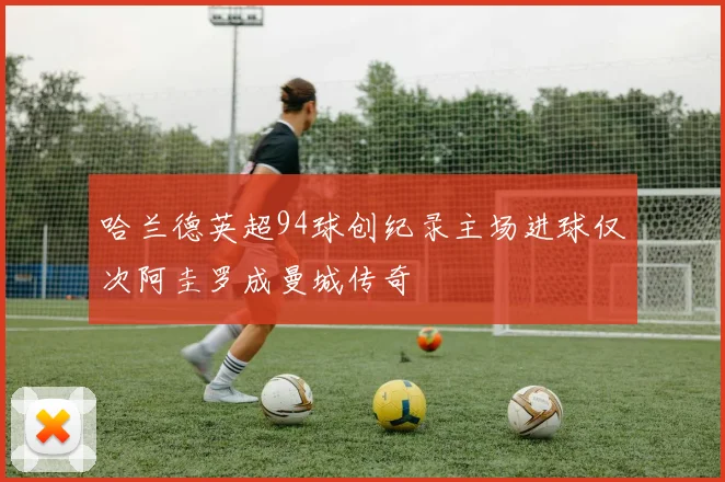 哈兰德英超94球创纪录主场进球仅次阿圭罗成曼城传奇