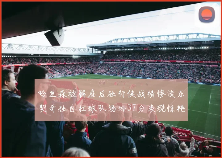 哈里森被解雇后独行侠战绩惨淡东契奇独自扛球队场均37分表现惊艳