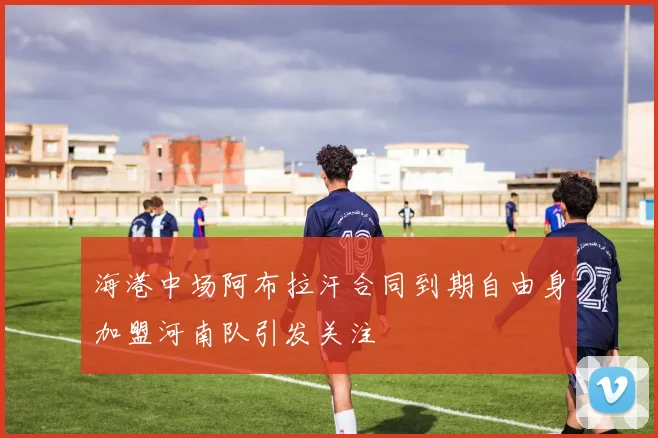 海港中场阿布拉汗合同到期自由身加盟河南队引发关注