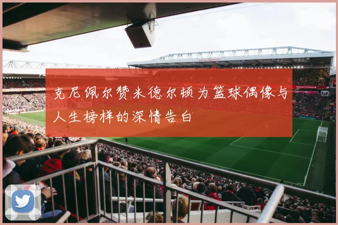 克尼佩尔赞米德尔顿为篮球偶像与人生榜样的深情告白