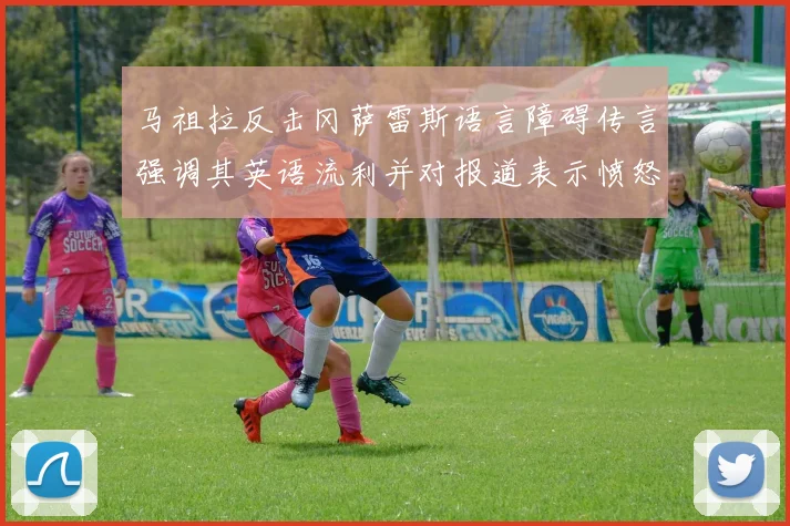马祖拉反击冈萨雷斯语言障碍传言强调其英语流利并对报道表示愤怒