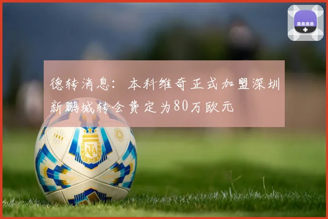 德转消息：本科维奇正式加盟深圳新鹏城转会费定为80万欧元