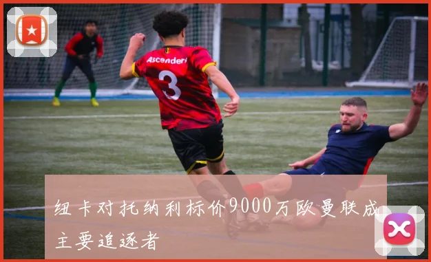 纽卡对托纳利标价9000万欧曼联成主要追逐者