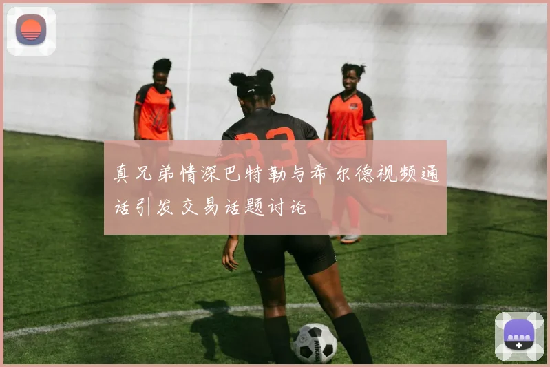 真兄弟情深巴特勒与希尔德视频通话引发交易话题讨论