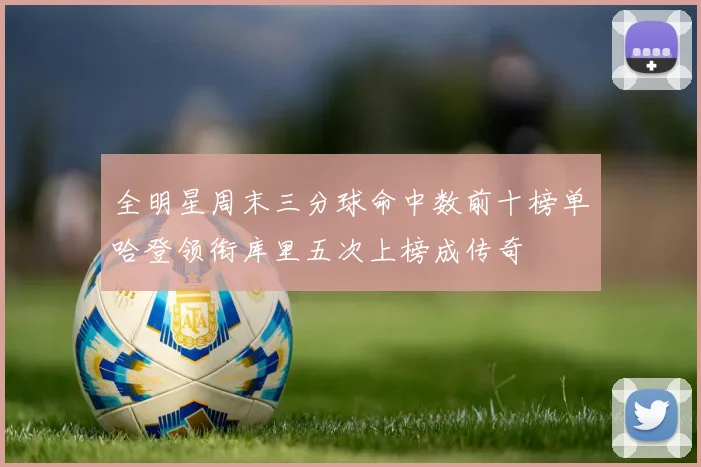 全明星周末三分球命中数前十榜单哈登领衔库里五次上榜成传奇
