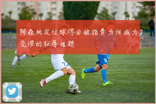 阿森纳定位球得分被指责为何成为荒谬的耻辱话题