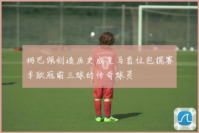 姆巴佩创造历史成皇马首位包揽赛季欧冠前三球的传奇球员