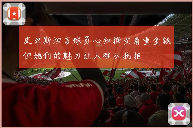 皮尔斯坦言球员心知捞女看重金钱但她们的魅力让人难以抗拒