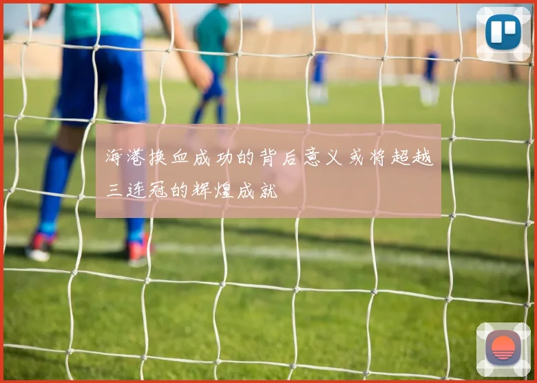 海港换血成功的背后意义或将超越三连冠的辉煌成就