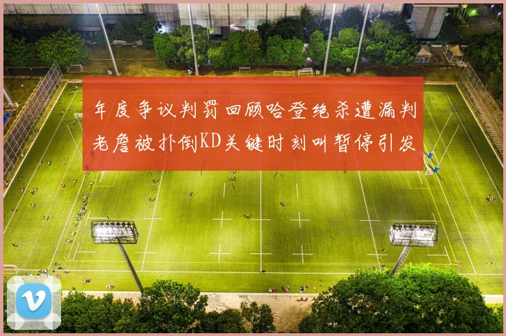 年度争议判罚回顾哈登绝杀遭漏判老詹被扑倒KD关键时刻叫暂停引发热议
