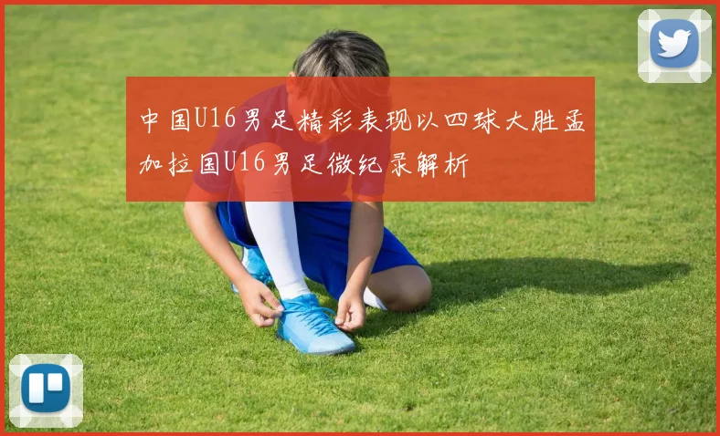 中国U16男足精彩表现以四球大胜孟加拉国U16男足微纪录解析