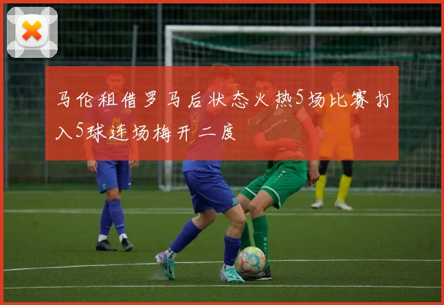 马伦租借罗马后状态火热5场比赛打入5球连场梅开二度