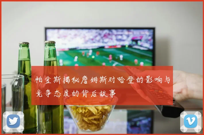 帕金斯揭秘詹姆斯对哈登的影响与竞争态度的背后故事