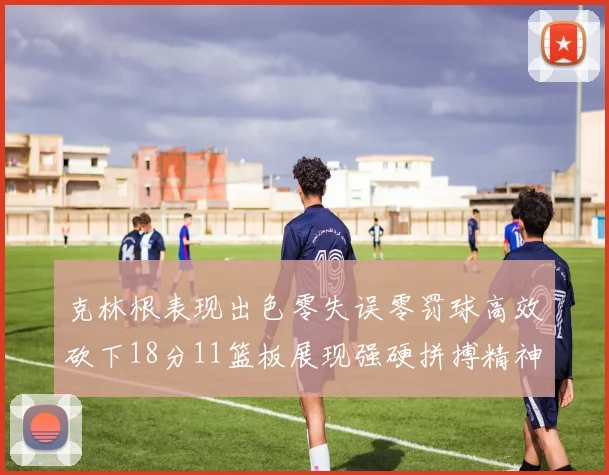 克林根表现出色零失误零罚球高效砍下18分11篮板展现强硬拼搏精神