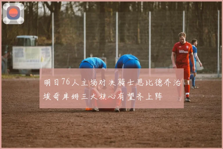 明日76人主场对决骑士恩比德乔治埃奇库姆三大核心有望齐上阵