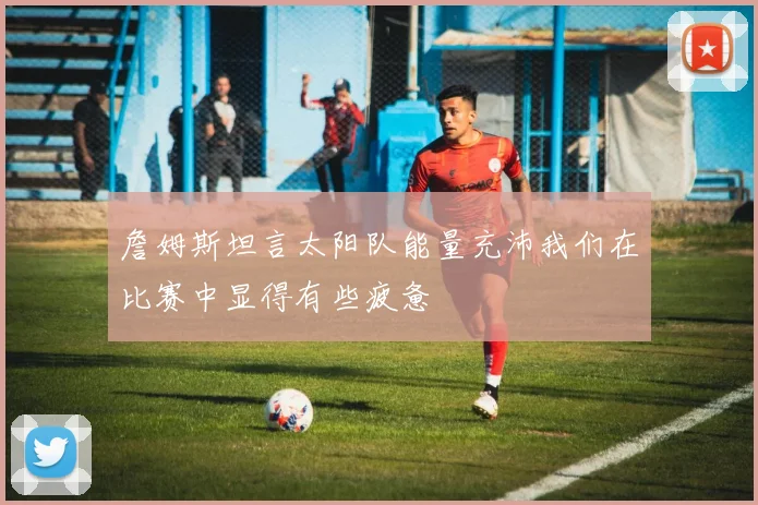 詹姆斯坦言太阳队能量充沛我们在比赛中显得有些疲惫