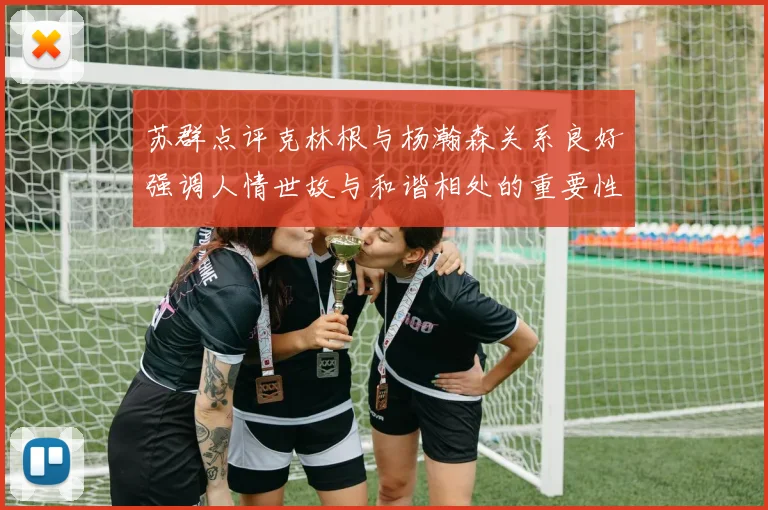 苏群点评克林根与杨瀚森关系良好强调人情世故与和谐相处的重要性