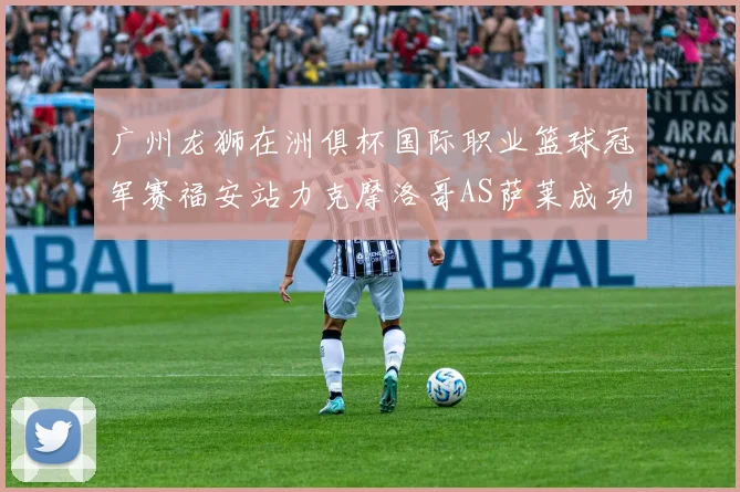 广州龙狮在洲俱杯国际职业篮球冠军赛福安站力克摩洛哥AS萨莱成功晋级