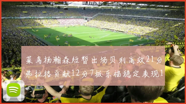 菜鸟杨瀚森短暂出场贝利高效21分弗拉格贡献12分7板乐福稳定表现13投13分