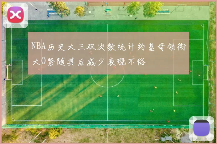 NBA历史大三双次数统计约基奇领衔大O紧随其后威少表现不俗
